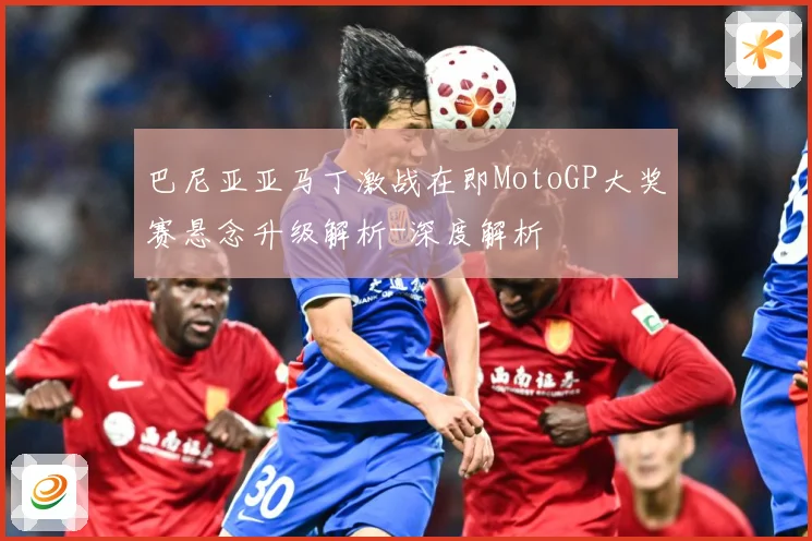 巴尼亚亚马丁激战在即MotoGP大奖赛悬念升级解析-深度解析