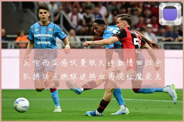 瓦伦西亚感叹曼联久违激情回归全队拼劲点燃球迷热血再现红魔荣光战术观察-深度解析