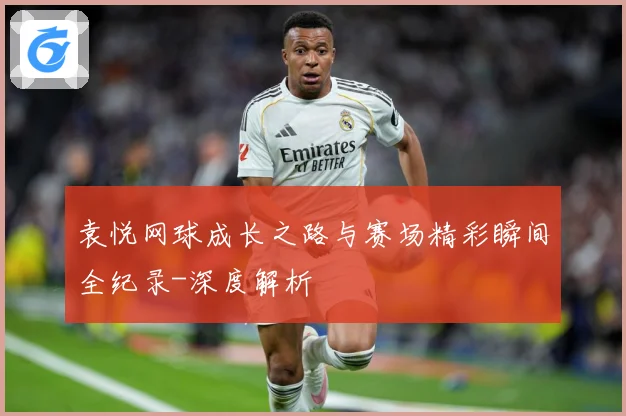 袁悦网球成长之路与赛场精彩瞬间全纪录-深度解析