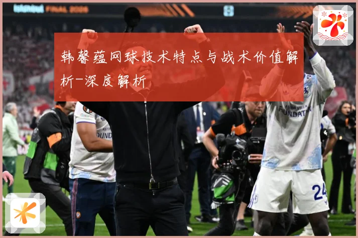 韩馨蕴网球技术特点与战术价值解析-深度解析