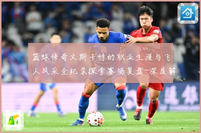 篮球传奇文斯卡特的职业生涯与飞人风采全纪录探索赛场复盘-深度解析
