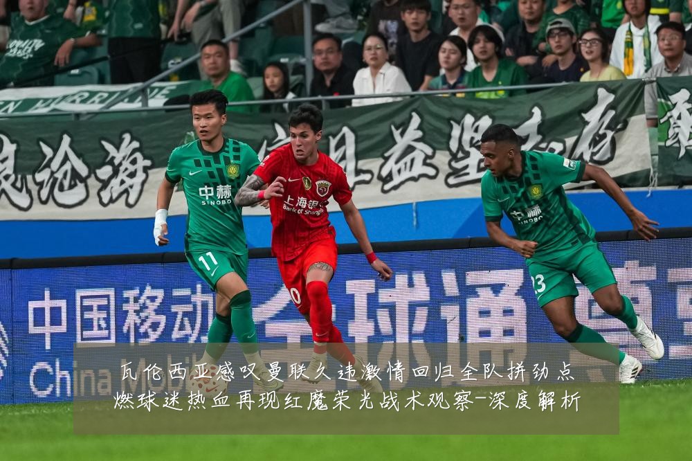 瓦伦西亚感叹曼联久违激情回归全队拼劲点燃球迷热血再现红魔荣光战术观察-深度解析